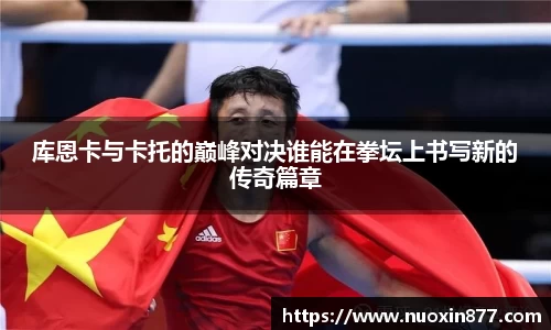 库恩卡与卡托的巅峰对决谁能在拳坛上书写新的传奇篇章